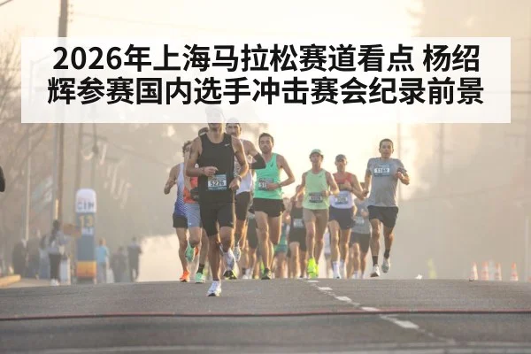 2026年上海马拉松赛道看点 杨绍辉参赛国内选手冲击赛会纪录前景