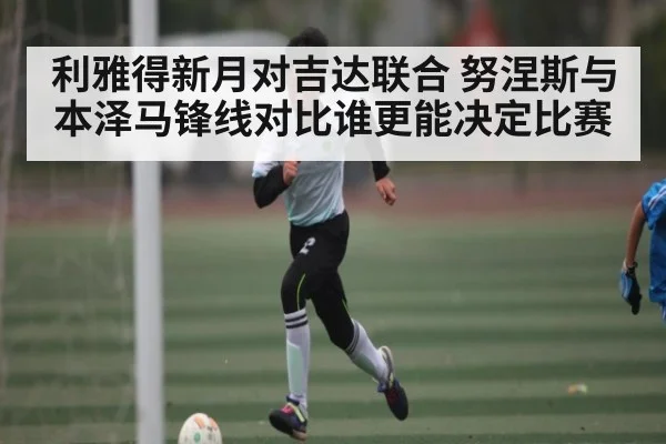 利雅得新月对吉达联合 努涅斯与本泽马锋线对比谁更能决定比赛
